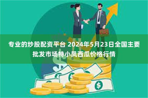 专业的炒股配资平台 2024年5月23日全国主要批发市场特小凤西瓜价格行情