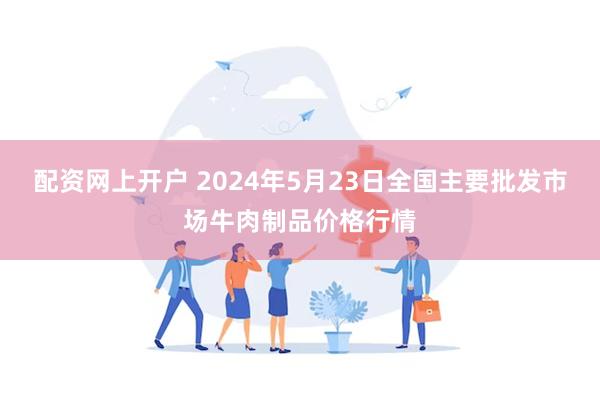 配资网上开户 2024年5月23日全国主要批发市场牛肉制品价格行情