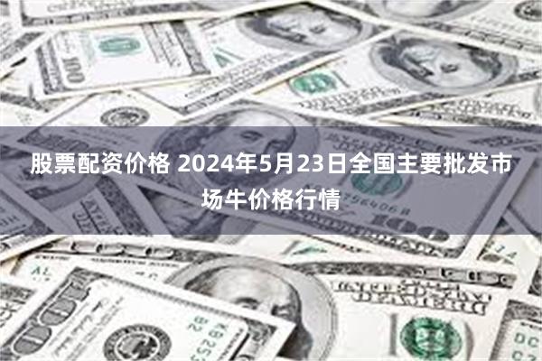 股票配资价格 2024年5月23日全国主要批发市场牛价格行情