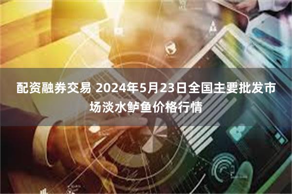 配资融券交易 2024年5月23日全国主要批发市场淡水鲈鱼价格行情