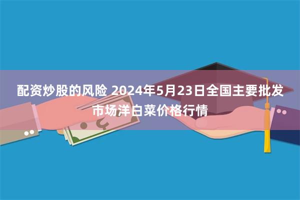 配资炒股的风险 2024年5月23日全国主要批发市场洋白菜价格行情