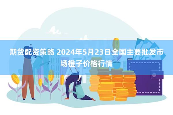 期货配资策略 2024年5月23日全国主要批发市场橙子价格行情