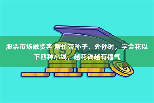 股票市场融资客 帮忙带孙子、外孙时，学会花以下四种小钱，越花钱越有福气