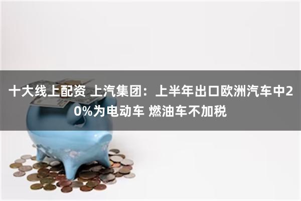 十大线上配资 上汽集团：上半年出口欧洲汽车中20%为电动车 燃油车不加税