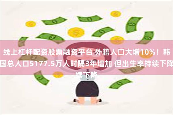 线上杠杆配资股票融资平台 外籍人口大增10%！韩国总人口5177.5万人时隔3年增加 但出生率持续下降