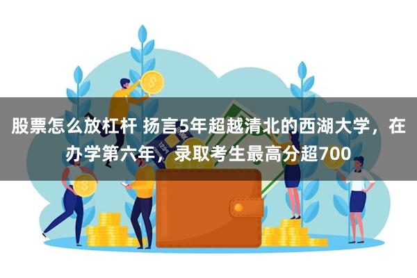 股票怎么放杠杆 扬言5年超越清北的西湖大学，在办学第六年，录取考生最高分超700