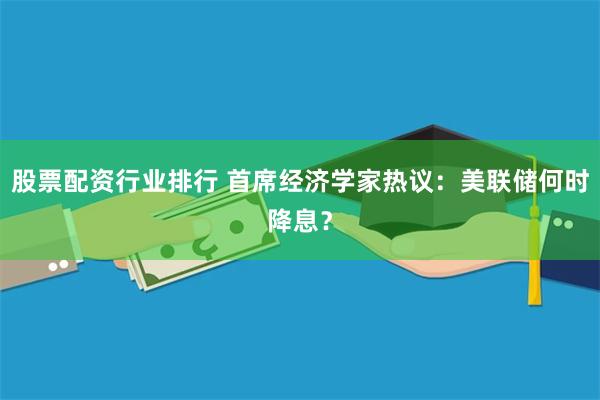 股票配资行业排行 首席经济学家热议：美联储何时降息？