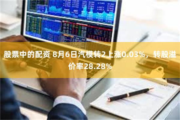 股票中的配资 8月6日汽模转2上涨0.03%，转股溢价率28.28%