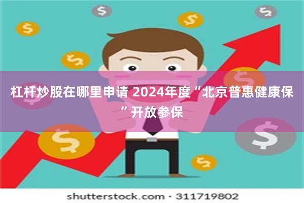 杠杆炒股在哪里申请 2024年度“北京普惠健康保”开放参保