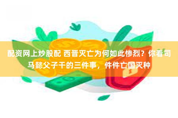 配资网上炒股配 西晋灭亡为何如此惨烈？你看司马懿父子干的三件事，件件亡国灭种