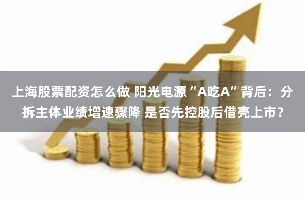 上海股票配资怎么做 阳光电源“A吃A”背后：分拆主体业绩增速骤降 是否先控股后借壳上市？