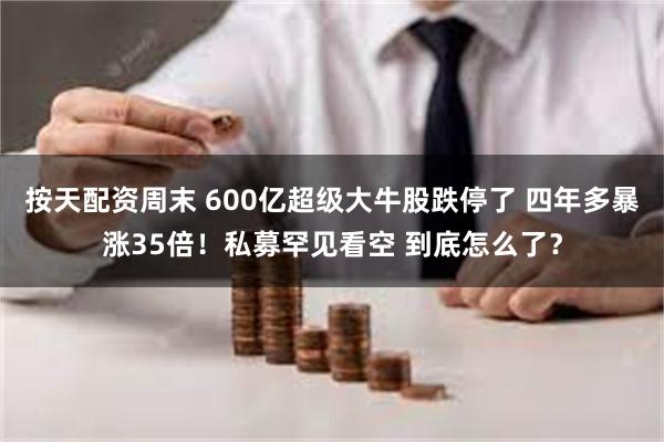 按天配资周末 600亿超级大牛股跌停了 四年多暴涨35倍！私募罕见看空 到底怎么了？