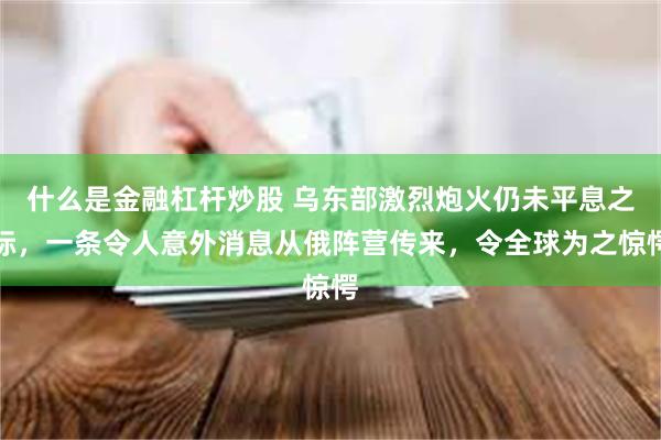 什么是金融杠杆炒股 乌东部激烈炮火仍未平息之际，一条令人意外消息从俄阵营传来，令全球为之惊愕