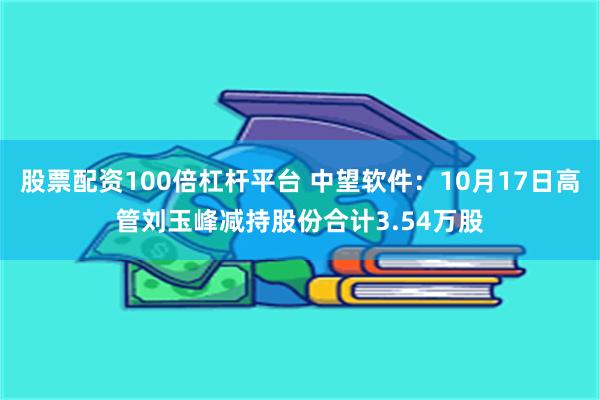 股票配资100倍杠杆平台 中望软件：10月17日高管刘玉峰减持股份合计3.54万股