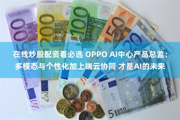 在线炒股配资看必选 OPPO AI中心产品总监：多模态与个性化加上端云协同 才是AI的未来