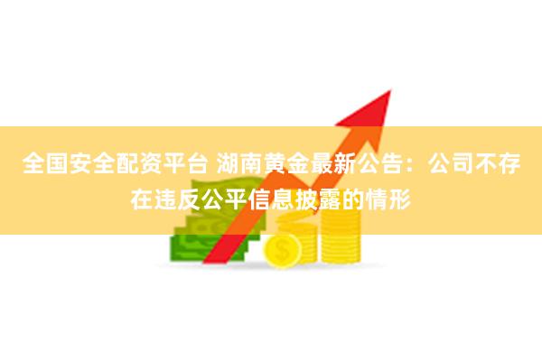 全国安全配资平台 湖南黄金最新公告：公司不存在违反公平信息披露的情形