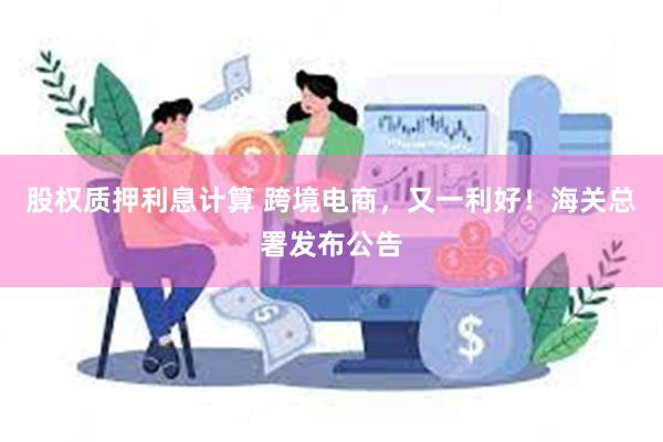 股权质押利息计算 跨境电商，又一利好！海关总署发布公告