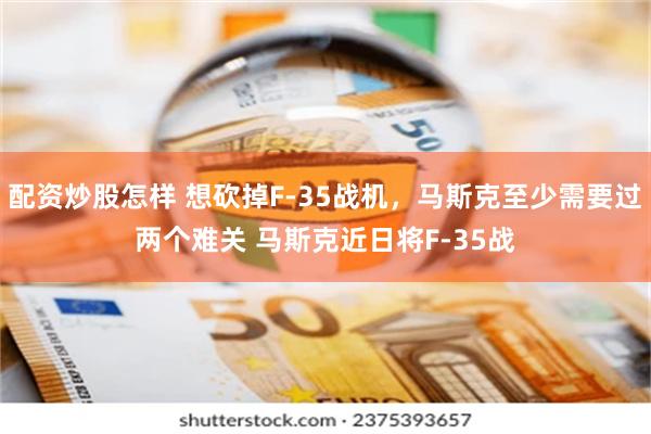 配资炒股怎样 想砍掉F-35战机，马斯克至少需要过两个难关 马斯克近日将F-35战