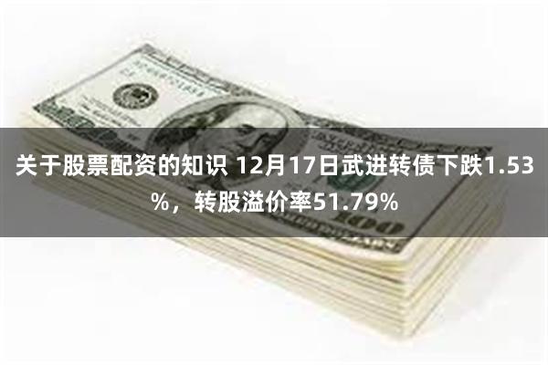 关于股票配资的知识 12月17日武进转债下跌1.53%，转股溢价率51.79%