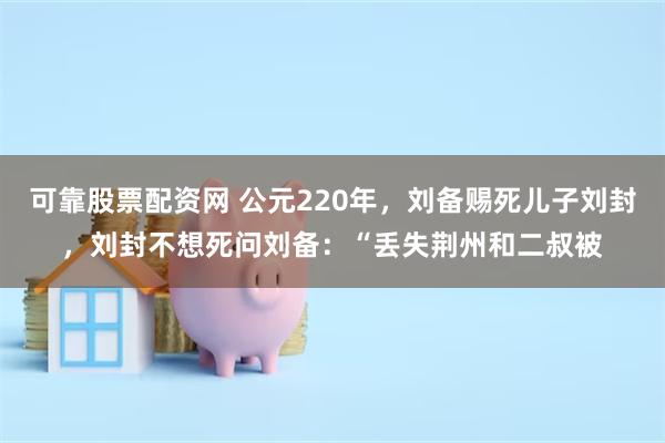 可靠股票配资网 公元220年，刘备赐死儿子刘封，刘封不想死问刘备：“丢失荆州和二叔被