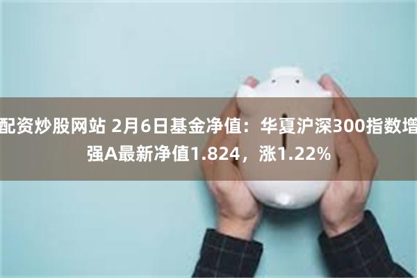 配资炒股网站 2月6日基金净值：华夏沪深300指数增强A最新净值1.824，涨1.22%