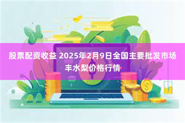 股票配资收益 2025年2月9日全国主要批发市场丰水梨价格行情