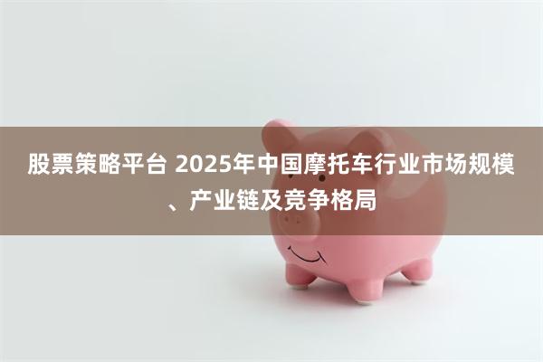 股票策略平台 2025年中国摩托车行业市场规模、产业链及竞争格局