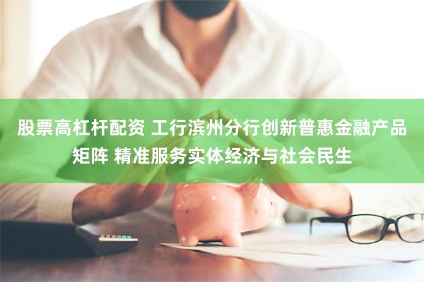 股票高杠杆配资 工行滨州分行创新普惠金融产品矩阵 精准服务实体经济与社会民生