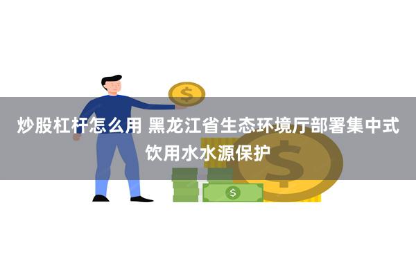 炒股杠杆怎么用 黑龙江省生态环境厅部署集中式饮用水水源保护