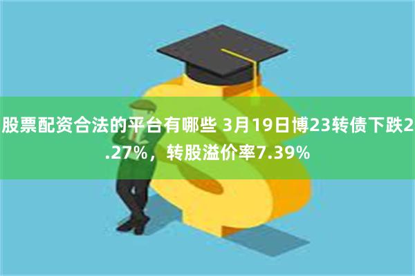 股票配资合法的平台有哪些 3月19日博23转债下跌2.27%，转股溢价率7.39%