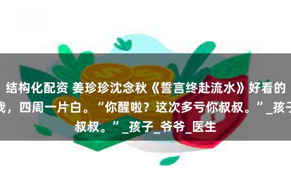 结构化配资 姜珍珍沈念秋《誓言终赴流水》好看的阿姨叫醒了我，四周一片白。“你醒啦？这次多亏你叔叔。”_孩子_爷爷_医生
