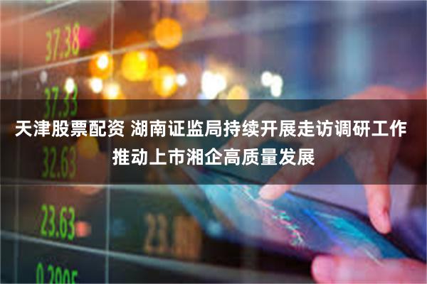 天津股票配资 湖南证监局持续开展走访调研工作 推动上市湘企高质量发展
