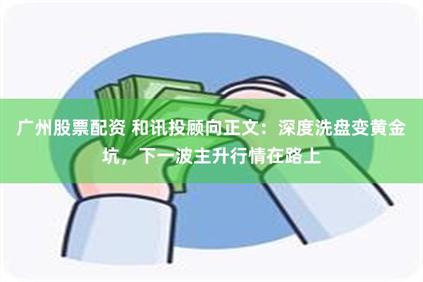 广州股票配资 和讯投顾向正文：深度洗盘变黄金坑，下一波主升行情在路上