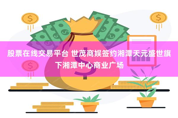 股票在线交易平台 世茂商娱签约湘潭天元盛世旗下湘潭中心商业广场