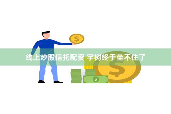 线上炒股信托配资 宇树终于坐不住了