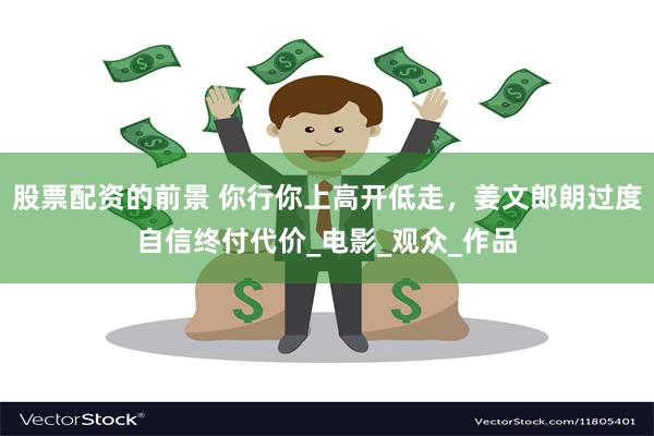股票配资的前景 你行你上高开低走，姜文郎朗过度自信终付代价_电影_观众_作品